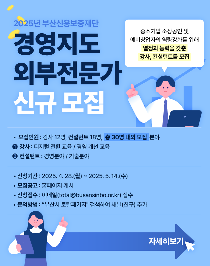 2025년 부산신용보증재단 경영지도 외부전문가 신규 모집  중소기업 소상공인 및 예비창업자의 역량강화를 위해 열정과 능력을 갖춘 강사, 컨설턴트를 모집  모집인원: 강사 12명, 컨설턴트 18명, 총 30 명 내외 모집  자세히 보기 클릭